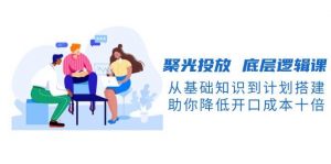 聚光投放底层逻辑课，从基础知识到计划搭建，助你降低开口成本十倍-搞个副业