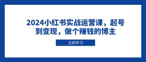 2024小红书实战运营课，起号到变现，做个赚钱的博主-搞个副业