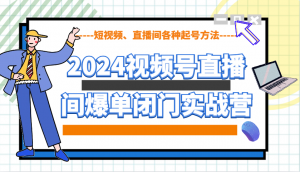 2024视频号直播间爆单闭门实战营，教你如何做视频号，短视频、直播间各种起号方法-搞个副业