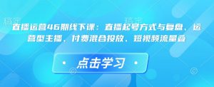 直播运营46期线下课：直播起号方式与复盘、运营型主播、付费混合投放、短视频流量叠-搞个副业