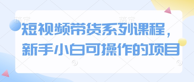 短视频带货系列课程，新手小白可操作的项目-搞个副业