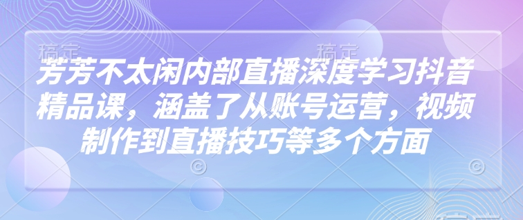 芳芳不太闲内部直播深度学习抖音精品课，涵盖了从账号运营，视频制作到直播技巧等多个方面-搞个副业