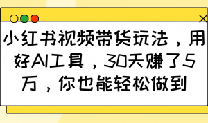 小红书视频带货玩法，用好AI工具，30天赚了5万，你也能轻松做到-搞个副业