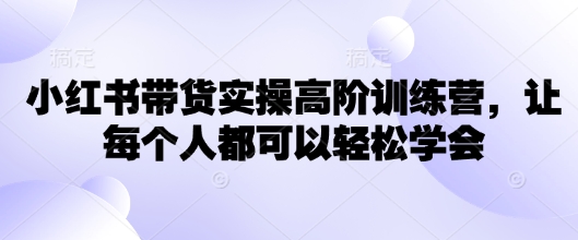 小红书带货实操高阶训练营，让每个人都可以轻松学会-搞个副业