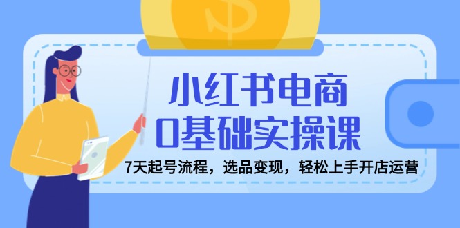 小红书电商0基础实操课，7天起号流程，选品变现，轻松上手开店运营-搞个副业