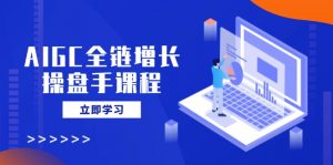 AIGC全链增长操盘手课程，从AI基础到私有化应用，轻松驾驭AI助力营销-搞个副业