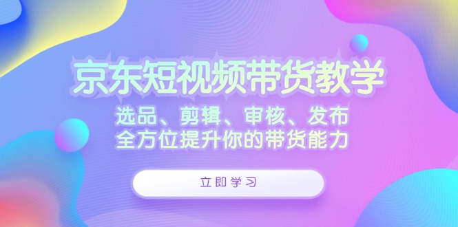 京东短视频带货教学：选品、剪辑、审核、发布，全方位提升你的带货能力-搞个副业