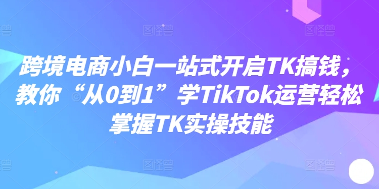 跨境电商小白一站式开启TK搞钱，教你“从0到1”学TikTok运营轻松掌握TK实操技能-搞个副业