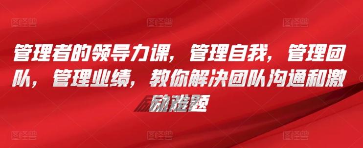 管理者的领导力课，​管理自我，管理团队，管理业绩，​教你解决团队沟通和激励难题-搞个副业