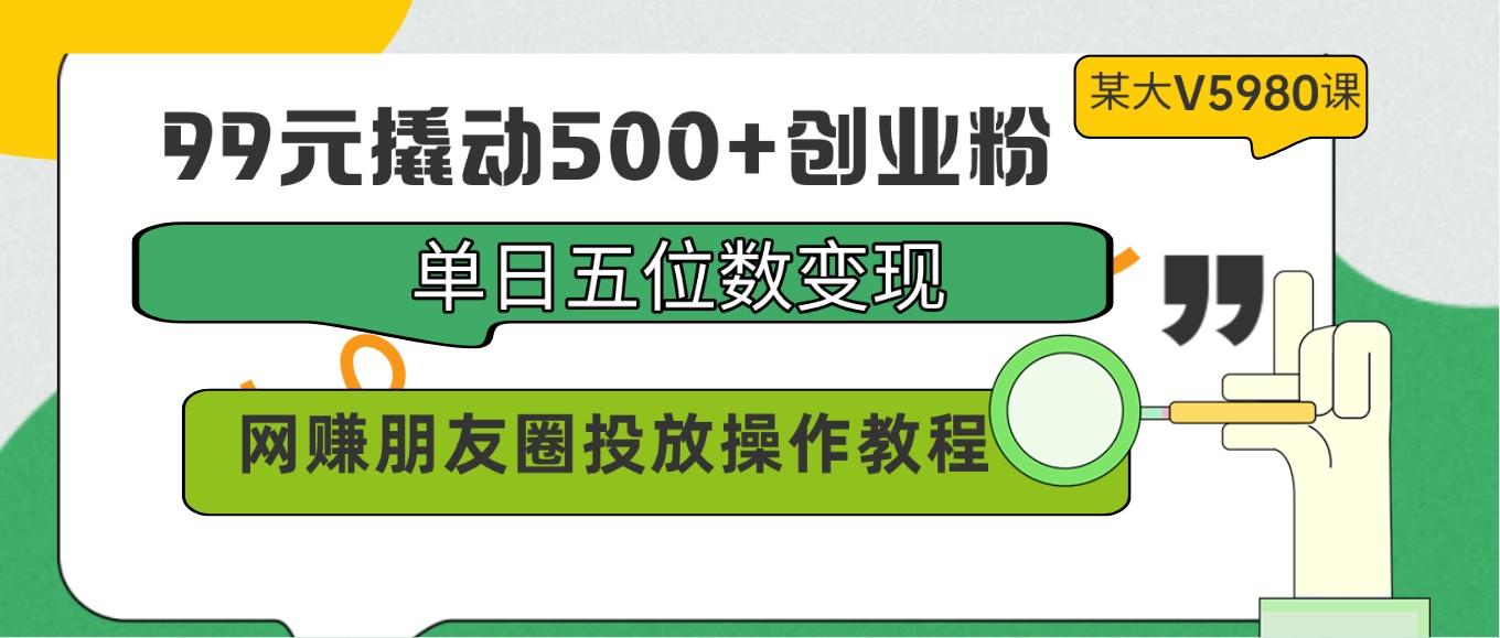 99元撬动500+创业粉，单日五位数变现，网赚朋友圈投放操作教程价值5980！-搞个副业