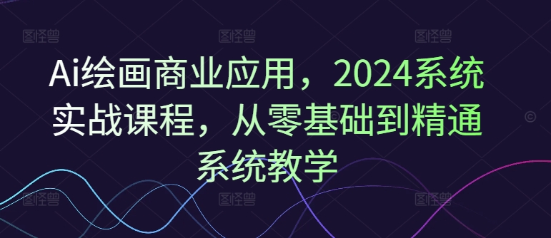 Ai绘画商业应用，2024系统实战课程，从零基础到精通系统教学-搞个副业