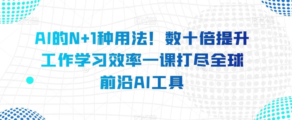 AI的N+1种用法！数十倍提升工作学习效率一课打尽全球前沿AI工具-搞个副业