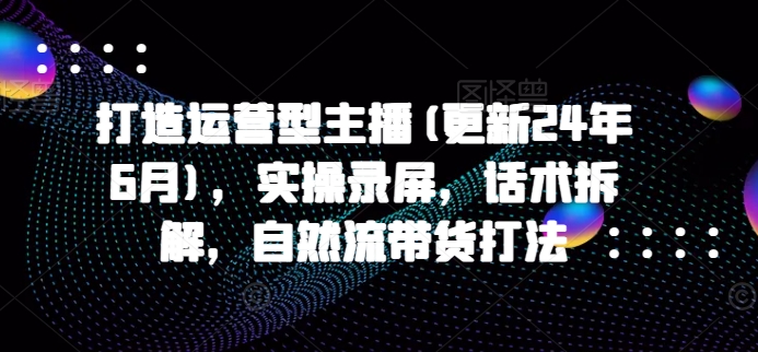 打造运营型主播(更新24年9月)，实操录屏，话术拆解，自然流带货打法-搞个副业