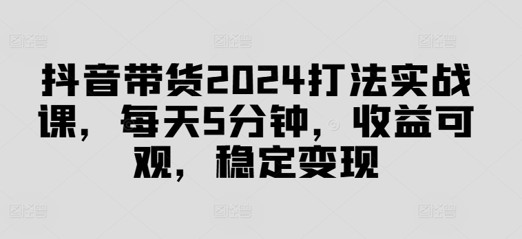抖音带货2024打法实战课，每天5分钟，收益可观，稳定变现【揭秘】-搞个副业