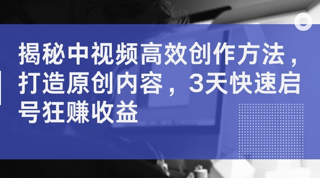 揭秘中视频高效创作方法，打造原创内容，3天快速启号狂赚收益【揭秘】-搞个副业
