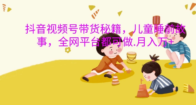 抖音视频号带货秘籍，儿童睡前故事，全网平台都可做，月入过W【揭秘】-搞个副业