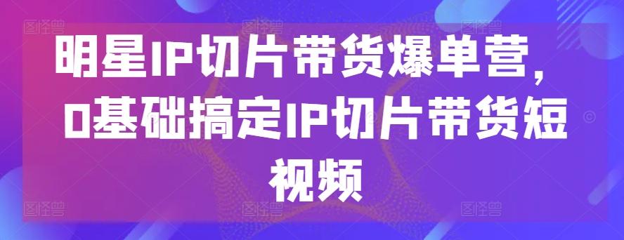 明星IP切片带货爆单营，0基础搞定IP切片带货短视频-搞个副业
