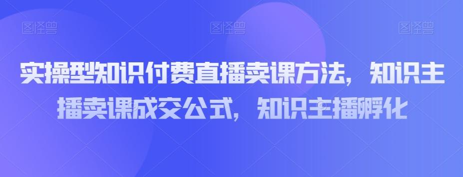 实操型知识付费直播卖课方法，知识主播卖课成交公式，知识主播孵化-搞个副业