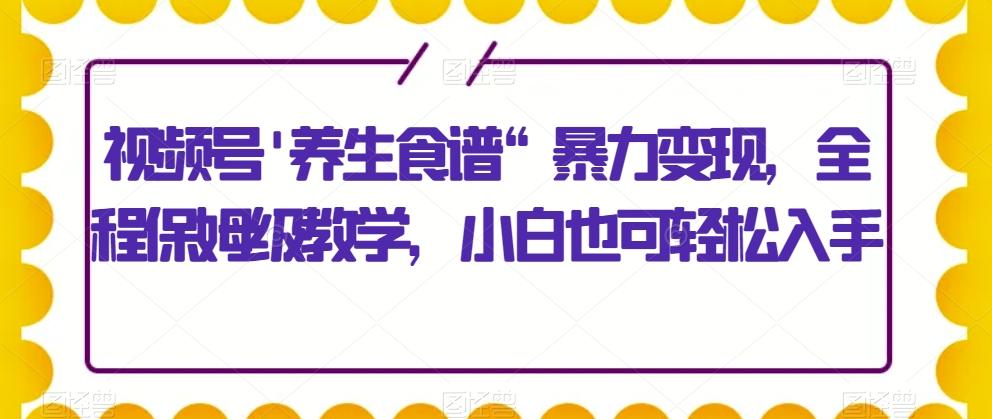 视频号’养生食谱“暴力变现，全程保姆级教学，小白也可轻松入手-搞个副业