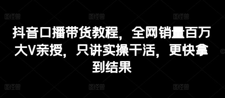 抖音口播带货教程，全网销量百万大V亲授，只讲实操干活，更快拿到结果-搞个副业