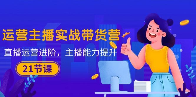 运营主播·实战带货营：直播运营 进阶，主播 能力提升(21节课-搞个副业