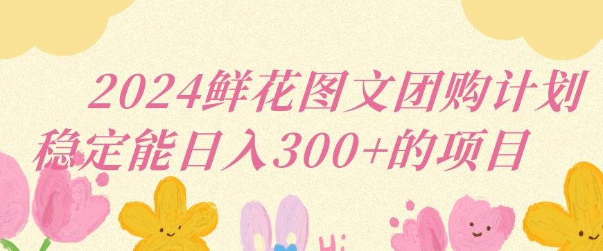 2024鲜花图文团购计划小白能稳定每日收入三位数的项目【揭秘】-搞个副业
