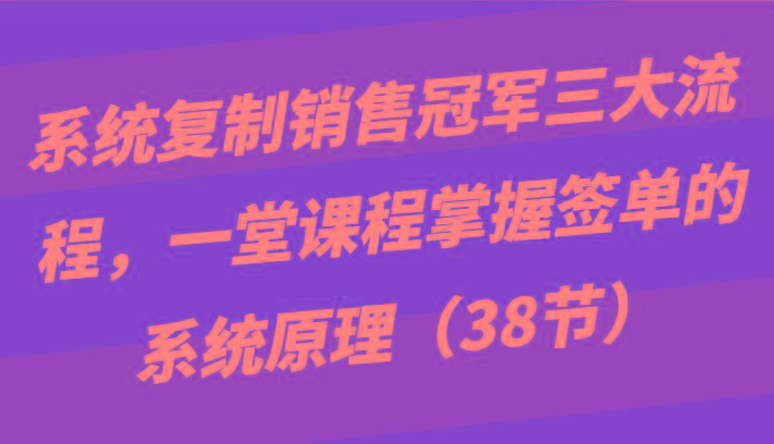 系统复制销售冠军三大流程，一堂课程掌握签单的系统原理(38节)-搞个副业