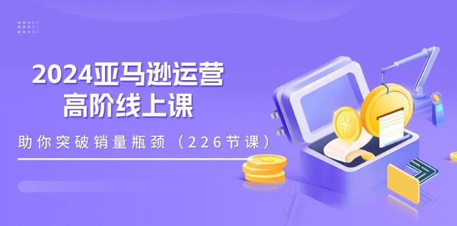 2024亚马逊运营-高阶线上课，助你突破销量瓶颈(228节课-搞个副业