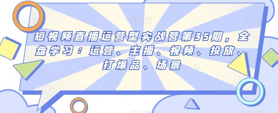 短视频直播运营型实战营第35期，全盘学习：运营、主播、视频、投放、打爆品、场景-搞个副业