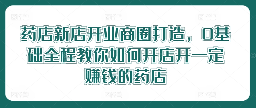 药店新店开业商圈打造，0基础全程教你如何开店开一定赚钱的药店-搞个副业