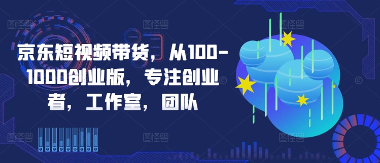 京东短视频带货，从100-1000创业版，专注创业者，工作室，团队-搞个副业