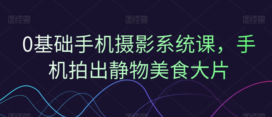 0基础手机摄影系统课，手机拍出静物美食大片-搞个副业