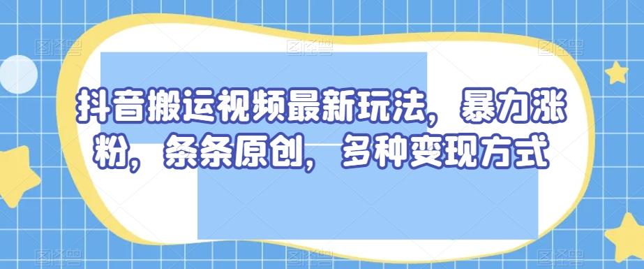 抖音搬运视频最新玩法，暴力涨粉，条条原创，多种变现方式【揭秘】-搞个副业