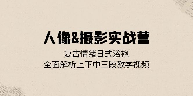 人像&摄影实战营：复古情绪日式浴袍，全面解析上下中三段教学视频-搞个副业