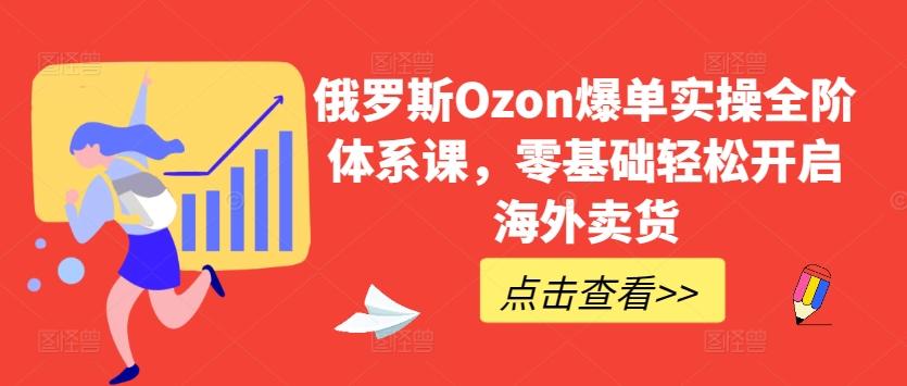 俄罗斯Ozon爆单实操全阶体系课，零基础轻松开启海外卖货-搞个副业