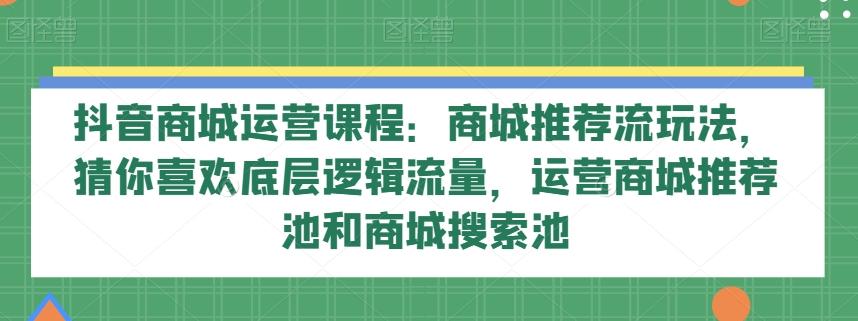 抖音商城运营课程：商城推荐流玩法，猜你喜欢底层逻辑流量，运营商城推荐池和商城搜索池-搞个副业